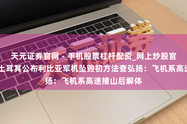 天元证券官网 - 手机股票杠杆配资_网上炒股官网配资杠杆 土耳其公布利比亚军机坠毁初方法查弘扬：飞机系高速撞山后解体