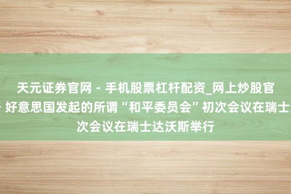 天元证券官网 - 手机股票杠杆配资_网上炒股官网配资杠杆 好意思国发起的所谓“和平委员会”初次会议在瑞士达沃斯举行