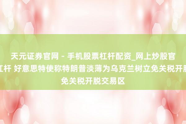 天元证券官网 - 手机股票杠杆配资_网上炒股官网配资杠杆 好意思特使称特朗普淡薄为乌克兰树立免关税开脱交易区