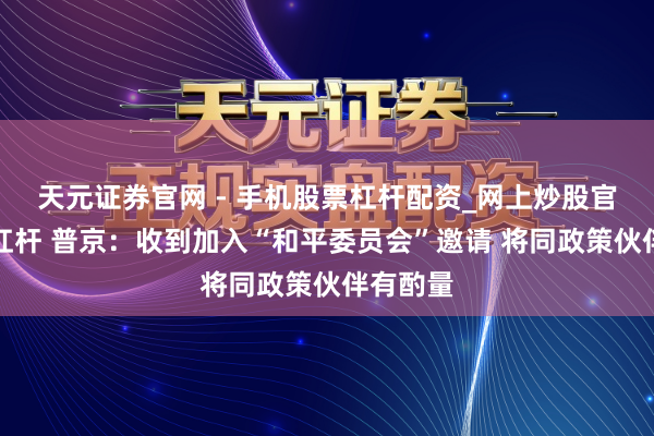 天元证券官网 - 手机股票杠杆配资_网上炒股官网配资杠杆 普京：收到加入“和平委员会”邀请 将同政策伙伴有酌量