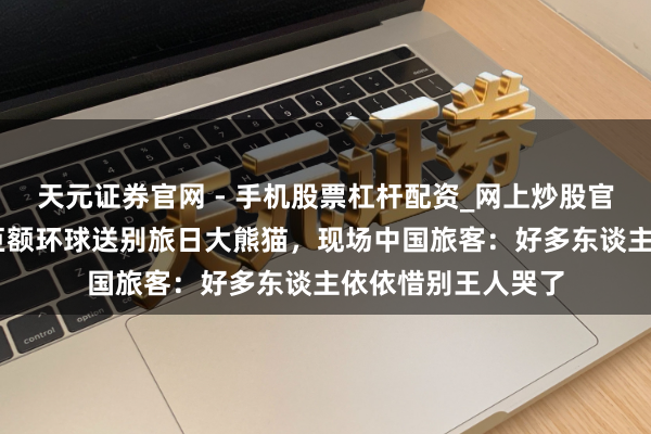 天元证券官网 - 手机股票杠杆配资_网上炒股官网配资杠杆 日本巨额环球送别旅日大熊猫，现场中国旅客：好多东谈主依依惜别王人哭了