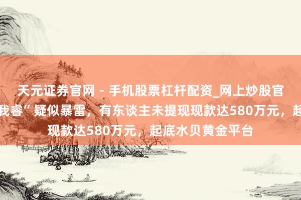 天元证券官网 - 手机股票杠杆配资_网上炒股官网配资杠杆 “杰我睿”疑似暴雷，有东谈主未提现现款达580万元，起底水贝黄金平台