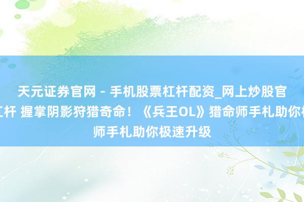 天元证券官网 - 手机股票杠杆配资_网上炒股官网配资杠杆 握掌阴影狩猎奇命！《兵王OL》猎命师手札助你极速升级