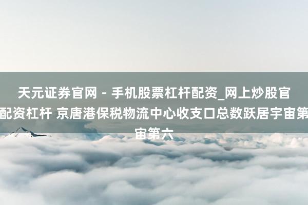天元证券官网 - 手机股票杠杆配资_网上炒股官网配资杠杆 京唐港保税物流中心收支口总数跃居宇宙第六
