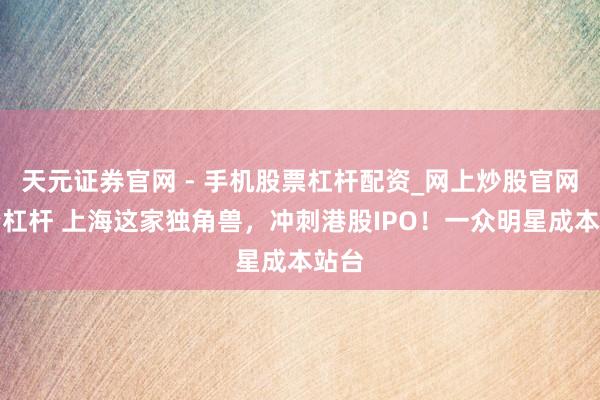 天元证券官网 - 手机股票杠杆配资_网上炒股官网配资杠杆 上海这家独角兽，冲刺港股IPO！一众明星成本站台