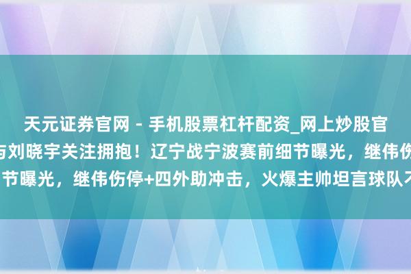 天元证券官网 - 手机股票杠杆配资_网上炒股官网配资杠杆 杨鸣散伙后与刘晓宇关注拥抱！辽宁战宁波赛前细节曝光，继伟伤停+四外助冲击，火爆主帅坦言球队不稳藏危险！