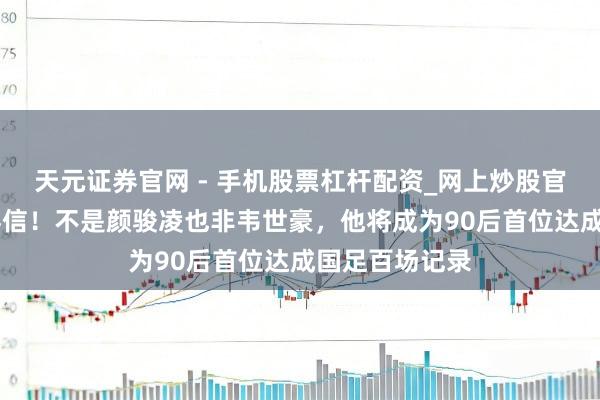 天元证券官网 - 手机股票杠杆配资_网上炒股官网配资杠杆 喜信！不是颜骏凌也非韦世豪，他将成为90后首位达成国足百场记录