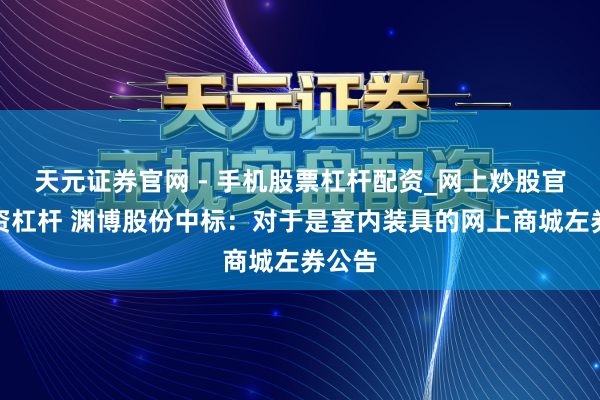 天元证券官网 - 手机股票杠杆配资_网上炒股官网配资杠杆 渊博股份中标：对于是室内装具的网上商城左券公告