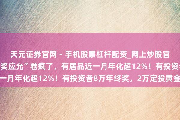 天元证券官网 - 手机股票杠杆配资_网上炒股官网配资杠杆 银行“年终奖应允”卷疯了，有居品近一月年化超12%！有投资者8万年终奖，2万定投黄金