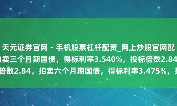 天元证券官网 - 手机股票杠杆配资_网上炒股官网配资杠杆 好意思国财政部拍卖三个月期国债，得标利率3.540%，投标倍数2.84。拍卖六个月期国债，得标利率3.475%，投标倍数2.38。