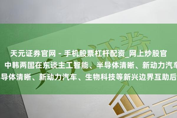 天元证券官网 - 手机股票杠杆配资_网上炒股官网配资杠杆 TCL李东生：中韩两国在东谈主工智能、半导体清晰、新动力汽车、生物科技等新兴边界互助后劲庞杂