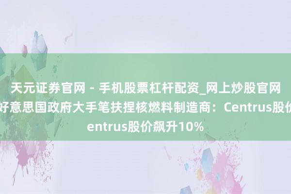 天元证券官网 - 手机股票杠杆配资_网上炒股官网配资杠杆 好意思国政府大手笔扶捏核燃料制造商：Centrus股价飙升10%