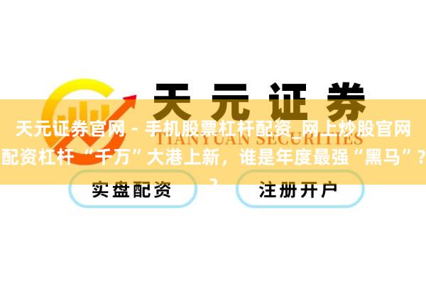 天元证券官网 - 手机股票杠杆配资_网上炒股官网配资杠杆 “千万”大港上新，谁是年度最强“黑马”？