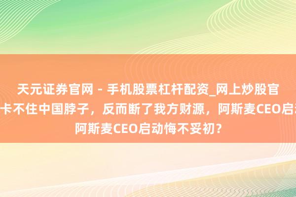 天元证券官网 - 手机股票杠杆配资_网上炒股官网配资杠杆 卡不住中国脖子，反而断了我方财源，阿斯麦CEO启动悔不妥初？