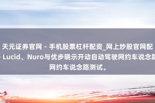 天元证券官网 - 手机股票杠杆配资_网上炒股官网配资杠杆 Lucid、Nuro与优步晓示开动自动驾驶网约车说念路测试。