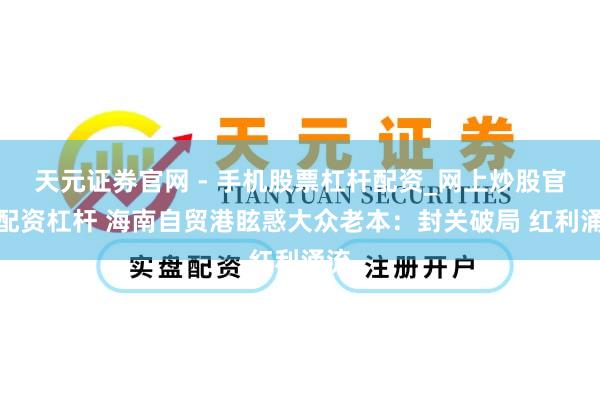 天元证券官网 - 手机股票杠杆配资_网上炒股官网配资杠杆 海南自贸港眩惑大众老本：封关破局 红利涌流