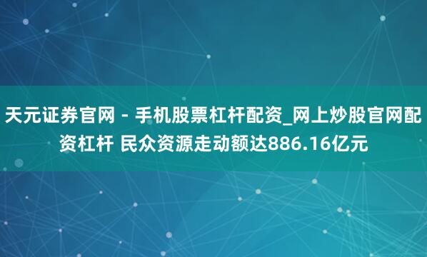 天元证券官网 - 手机股票杠杆配资_网上炒股官网配资杠杆 民众资源走动额达886.16亿元