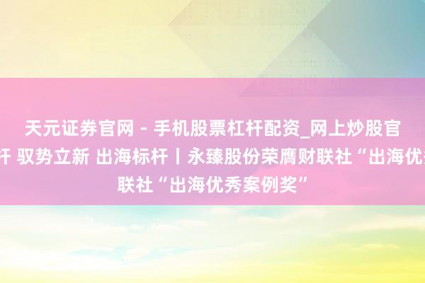 天元证券官网 - 手机股票杠杆配资_网上炒股官网配资杠杆 驭势立新 出海标杆丨永臻股份荣膺财联社“出海优秀案例奖”