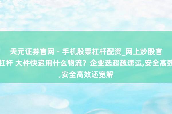 天元证券官网 - 手机股票杠杆配资_网上炒股官网配资杠杆 大件快递用什么物流？企业选超越速运,安全高效还宽解