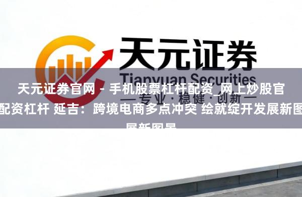 天元证券官网 - 手机股票杠杆配资_网上炒股官网配资杠杆 延吉：跨境电商多点冲突 绘就绽开发展新图景