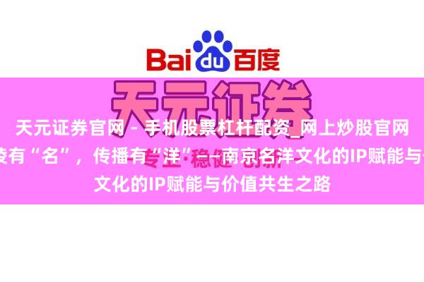 天元证券官网 - 手机股票杠杆配资_网上炒股官网配资杠杆 金陵有“名”，传播有“洋”——南京名洋文化的IP赋能与价值共生之路