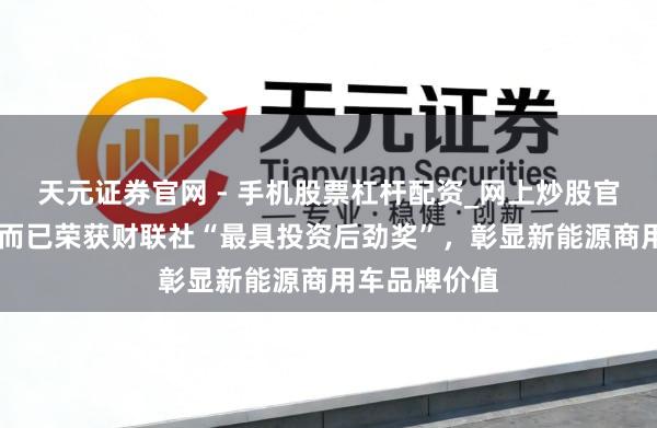 天元证券官网 - 手机股票杠杆配资_网上炒股官网配资杠杆 而已荣获财联社“最具投资后劲奖”，彰显新能源商用车品牌价值