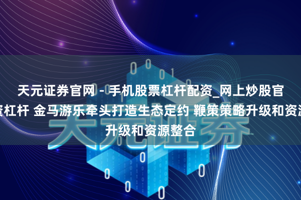 天元证券官网 - 手机股票杠杆配资_网上炒股官网配资杠杆 金马游乐牵头打造生态定约 鞭策策略升级和资源整合