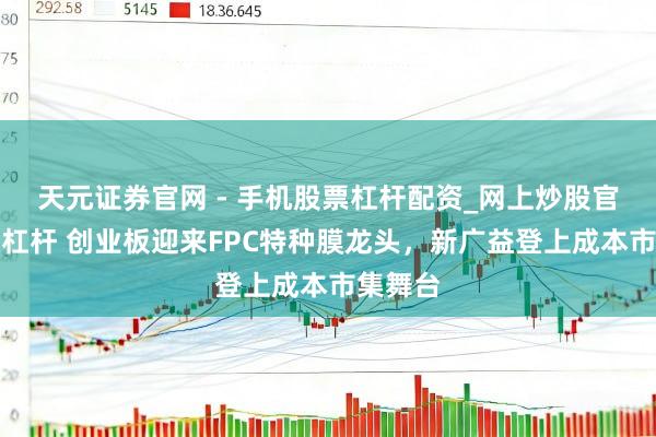 天元证券官网 - 手机股票杠杆配资_网上炒股官网配资杠杆 创业板迎来FPC特种膜龙头，新广益登上成本市集舞台