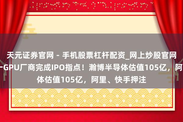 天元证券官网 - 手机股票杠杆配资_网上炒股官网配资杠杆 又一GPU厂商完成IPO指点！瀚博半导体估值105亿，阿里、快手押注