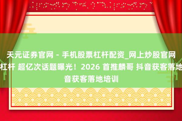 天元证券官网 - 手机股票杠杆配资_网上炒股官网配资杠杆 超亿次话题曝光!2026 首推麟哥 抖音获客落地培训