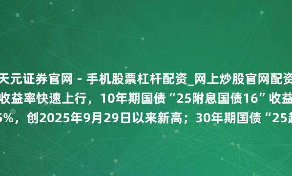 天元证券官网 - 手机股票杠杆配资_网上炒股官网配资杠杆 银行间主要利率债收益率快速上行，10年期国债“25附息国债16”收益率上行2.1bp报1.8825%，创2025年9月29日以来新高；30年期国债“25超长相配国债06”收益率上行1.5bp报2.2990%，创2024年11月20日以来新高。