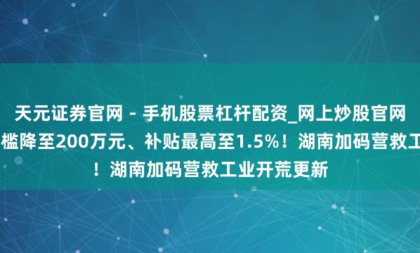 天元证券官网 - 手机股票杠杆配资_网上炒股官网配资杠杆 门槛降至200万元、补贴最高至1.5%!湖南加码营救工业开荒更新