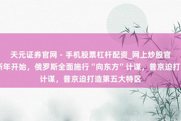 天元证券官网 - 手机股票杠杆配资_网上炒股官网配资杠杆 新年开始,俄罗斯全面施行“向东方”计谋,普京迫打造第五大特区