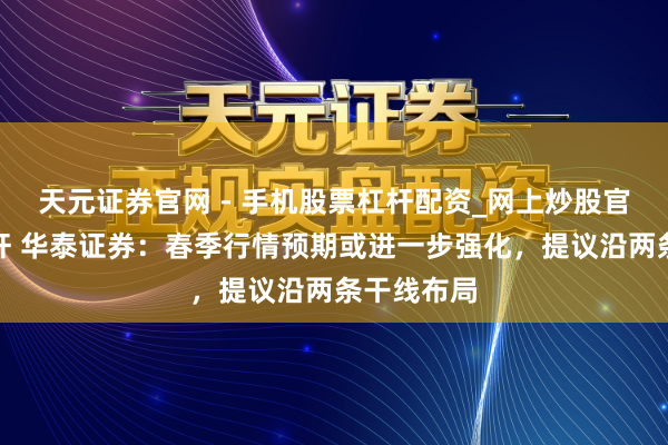 天元证券官网 - 手机股票杠杆配资_网上炒股官网配资杠杆 华泰证券：春季行情预期或进一步强化，提议沿两条干线布局
