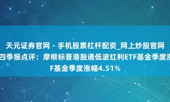 天元证券官网 - 手机股票杠杆配资_网上炒股官网配资杠杆 四季报点评：摩根标普港股通低波红利ETF基金季度涨幅4.51%