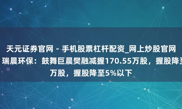 天元证券官网 - 手机股票杠杆配资_网上炒股官网配资杠杆 瑞晨环保:鼓舞巨晨樊融减握170.55万股,握股降至5%以下