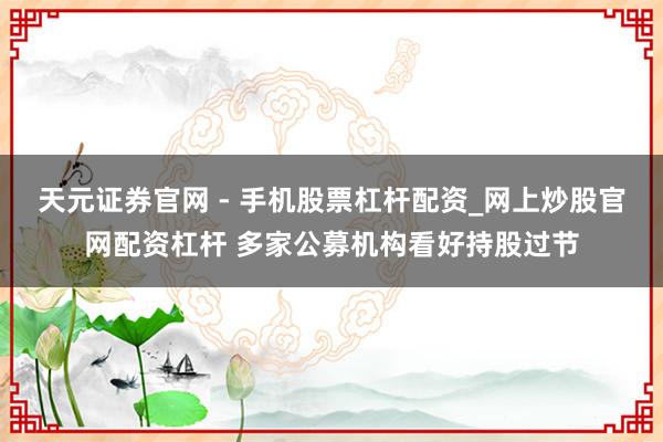 天元证券官网 - 手机股票杠杆配资_网上炒股官网配资杠杆 多家公募机构看好持股过节