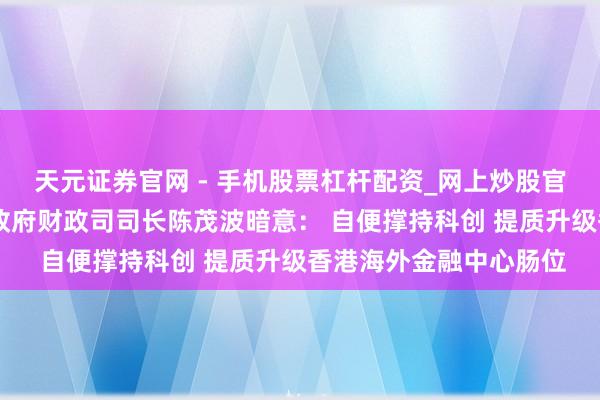 天元证券官网 - 手机股票杠杆配资_网上炒股官网配资杠杆 香港特区政府财政司司长陈茂波暗意： 自便撑持科创 提质升级香港海外金融中心肠位