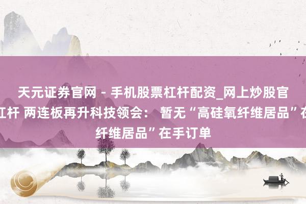 天元证券官网 - 手机股票杠杆配资_网上炒股官网配资杠杆 两连板再升科技领会： 暂无“高硅氧纤维居品”在手订单