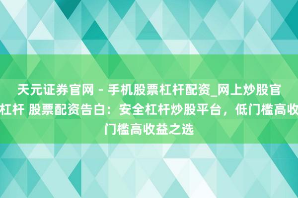天元证券官网 - 手机股票杠杆配资_网上炒股官网配资杠杆 股票配资告白:安全杠杆炒股平台,低门槛高收益之选