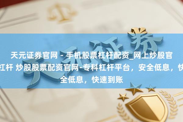 天元证券官网 - 手机股票杠杆配资_网上炒股官网配资杠杆 炒股股票配资官网-专科杠杆平台，安全低息，快速到账