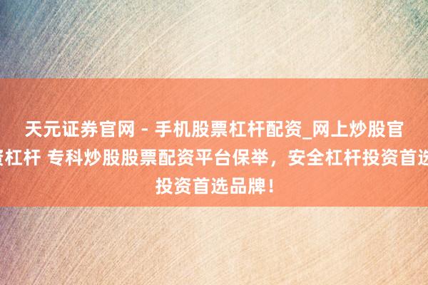 天元证券官网 - 手机股票杠杆配资_网上炒股官网配资杠杆 专科炒股股票配资平台保举，安全杠杆投资首选品牌！