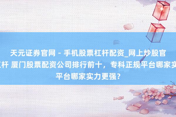 天元证券官网 - 手机股票杠杆配资_网上炒股官网配资杠杆 厦门股票配资公司排行前十，专科正规平台哪家实力更强？