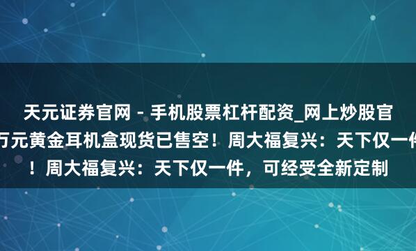 天元证券官网 - 手机股票杠杆配资_网上炒股官网配资杠杆 78.88万元黄金耳机盒现货已售空！周大福复兴：天下仅一件，可经受全新定制