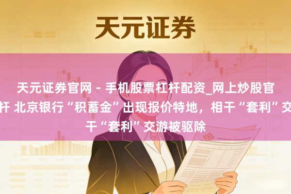 天元证券官网 - 手机股票杠杆配资_网上炒股官网配资杠杆 北京银行“积蓄金”出现报价特地，相干“套利”交游被驱除