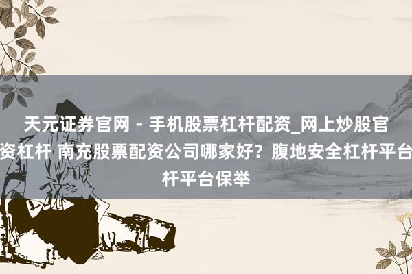 天元证券官网 - 手机股票杠杆配资_网上炒股官网配资杠杆 南充股票配资公司哪家好？腹地安全杠杆平台保举