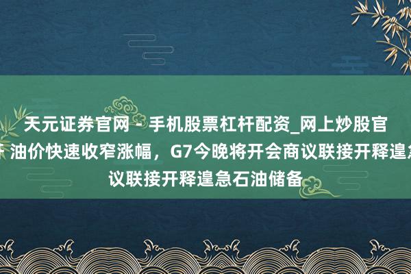天元证券官网 - 手机股票杠杆配资_网上炒股官网配资杠杆 油价快速收窄涨幅,G7今晚将开会商议联接开释遑急石油储备