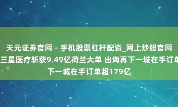 天元证券官网 - 手机股票杠杆配资_网上炒股官网配资杠杆 三星医疗斩获9.49亿荷兰大单 出海再下一城在手订单超179亿