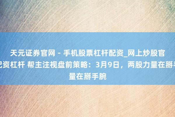 天元证券官网 - 手机股票杠杆配资_网上炒股官网配资杠杆 帮主注视盘前策略：3月9日，两股力量在掰手腕