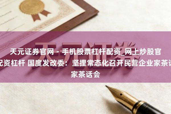 天元证券官网 - 手机股票杠杆配资_网上炒股官网配资杠杆 国度发改委：坚捏常态化召开民营企业家茶话会